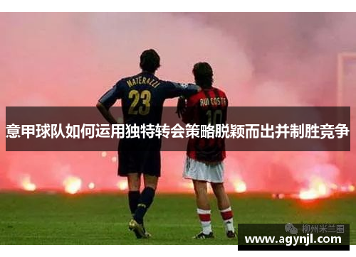 意甲球队如何运用独特转会策略脱颖而出并制胜竞争