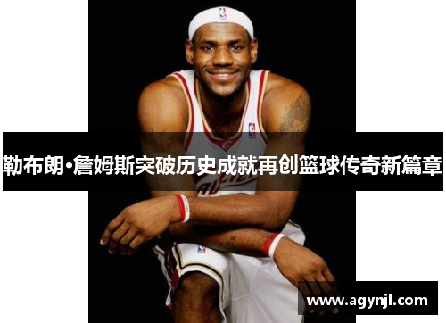 勒布朗·詹姆斯突破历史成就再创篮球传奇新篇章 勒布朗·詹姆斯突破历史成就再创篮球传奇新篇章