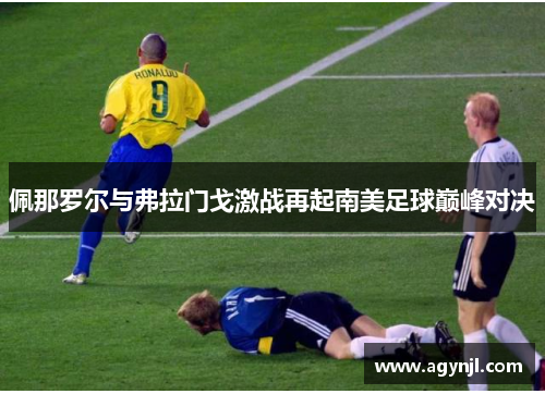 佩那罗尔与弗拉门戈激战再起南美足球巅峰对决 佩那罗尔与弗拉门戈激战再起南美足球巅峰对决
