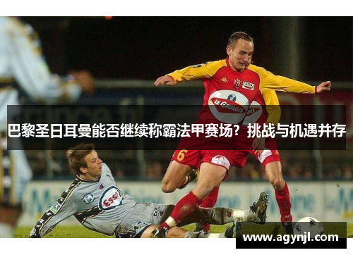 巴黎圣日耳曼能否继续称霸法甲赛场?挑战与机遇并存 巴黎圣日耳曼能否继续称霸法甲赛场?挑战与机遇并存